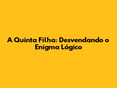 A Quinta Filha: Desvendando o Enigma Lógico