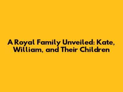 A Royal Family Unveiled: Kate, William, and Their Children
