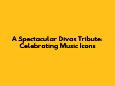 A Spectacular Divas Tribute: Celebrating Music Icons