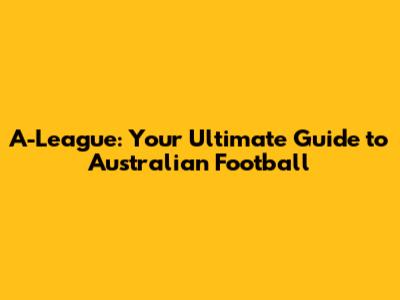 A-League: Your Ultimate Guide to Australian Football