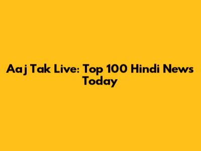 Aaj Tak Live: Top 100 Hindi News Today