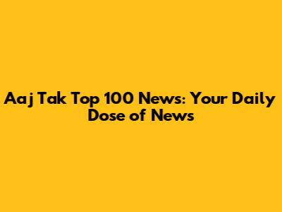 Aaj Tak Top 100 News: Your Daily Dose of News