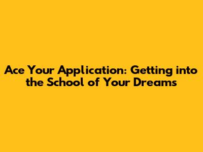 Ace Your Application: Getting into the School of Your Dreams