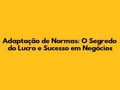 Adaptação de Normas: O Segredo do Lucro e Sucesso em Negócios