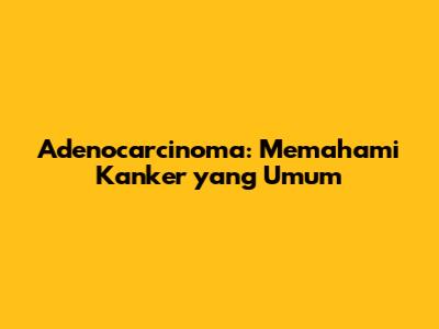 Adenocarcinoma: Memahami Kanker yang Umum