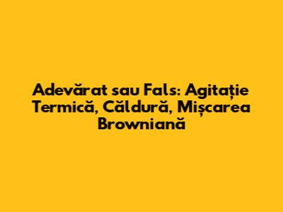 Adevărat sau Fals: Agitație Termică, Căldură, Mișcarea Browniană