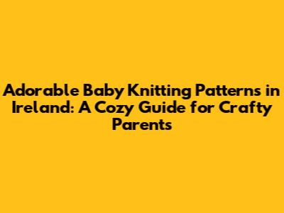 Adorable Baby Knitting Patterns in Ireland: A Cozy Guide for Crafty Parents