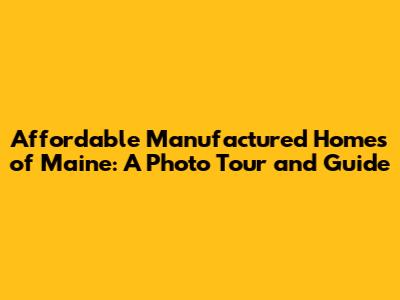 Affordable Manufactured Homes of Maine: A Photo Tour and Guide