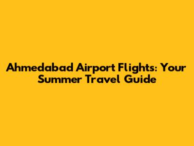 Ahmedabad Airport Flights: Your Summer Travel Guide