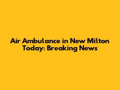 Air Ambulance in New Milton Today: Breaking News