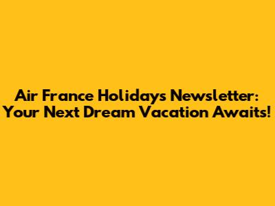 Air France Holidays Newsletter: Your Next Dream Vacation Awaits!