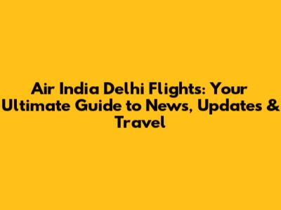 Air India Delhi Flights: Your Ultimate Guide to News, Updates & Travel