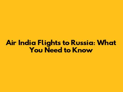 Air India Flights to Russia: What You Need to Know