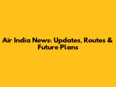 Air India News: Updates, Routes & Future Plans