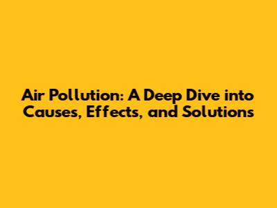 Air Pollution: A Deep Dive into Causes, Effects, and Solutions