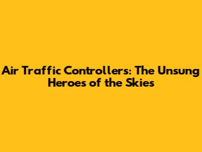 Air Traffic Controllers: The Unsung Heroes of the Skies
