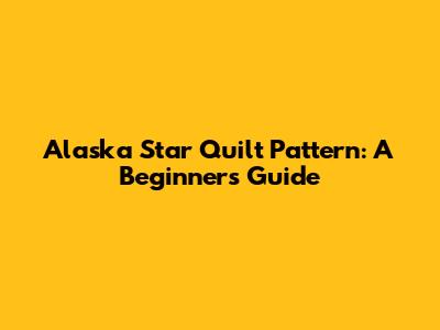 Alaska Star Quilt Pattern: A Beginner's Guide