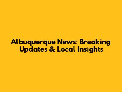 Albuquerque News: Breaking Updates & Local Insights
