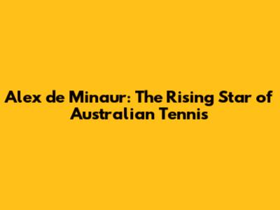 Alex de Minaur: The Rising Star of Australian Tennis