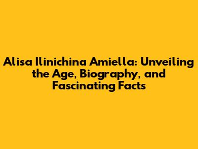 Alisa Ilinichina Amiella: Unveiling the Age, Biography, and Fascinating Facts