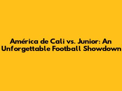 América de Cali vs. Junior: An Unforgettable Football Showdown