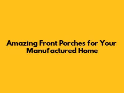 Amazing Front Porches for Your Manufactured Home