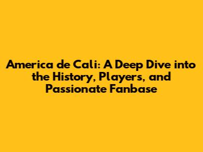America de Cali: A Deep Dive into the History, Players, and Passionate Fanbase