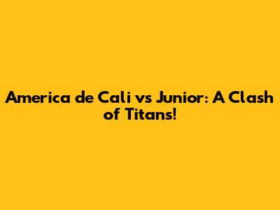 America de Cali vs Junior: A Clash of Titans!