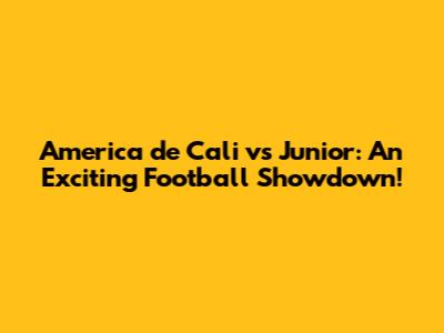 America de Cali vs Junior: An Exciting Football Showdown!
