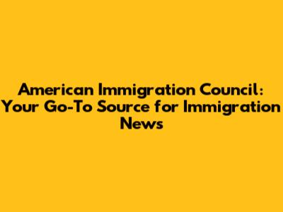 American Immigration Council: Your Go-To Source for Immigration News