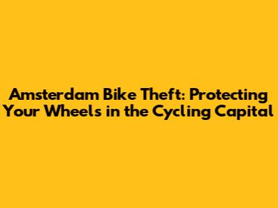 Amsterdam Bike Theft: Protecting Your Wheels in the Cycling Capital