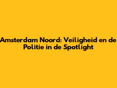 Amsterdam Noord: Veiligheid en de Politie in de Spotlight