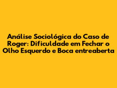 Análise Sociológica do Caso de Roger: Dificuldade em Fechar o Olho Esquerdo e Boca entreaberta