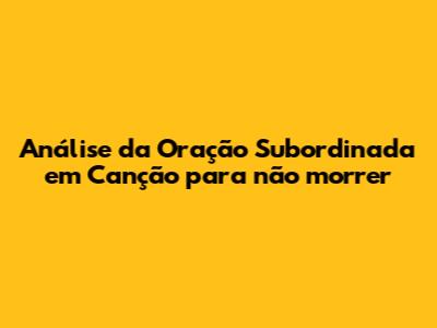 Análise da Oração Subordinada em 'Canção para não morrer'