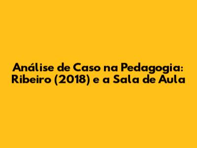 Análise de Caso na Pedagogia: Ribeiro (2018) e a Sala de Aula
