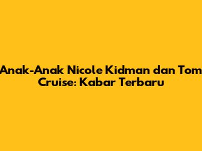 Anak-Anak Nicole Kidman dan Tom Cruise: Kabar Terbaru
