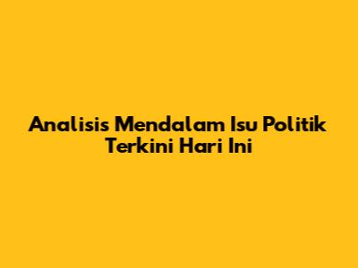 Analisis Mendalam Isu Politik Terkini Hari Ini