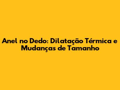 Anel no Dedo: Dilatação Térmica e Mudanças de Tamanho