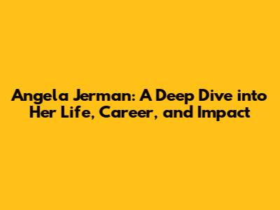 Angela Jerman: A Deep Dive into Her Life, Career, and Impact