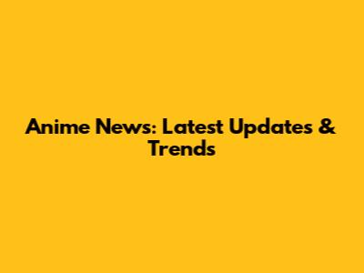 Anime News: Latest Updates & Trends
