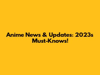 Anime News & Updates: 2023's Must-Knows!