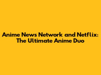 Anime News Network and Netflix: The Ultimate Anime Duo