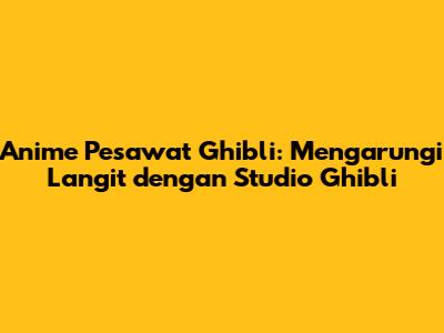 Anime Pesawat Ghibli: Mengarungi Langit dengan Studio Ghibli