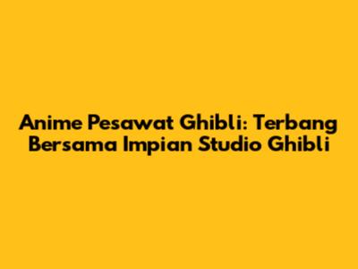 Anime Pesawat Ghibli: Terbang Bersama Impian Studio Ghibli