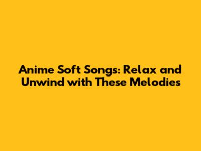 Anime Soft Songs: Relax and Unwind with These Melodies