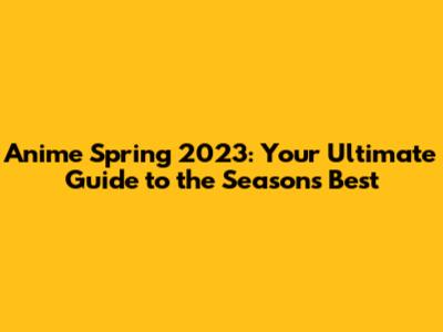 Anime Spring 2023: Your Ultimate Guide to the Season's Best