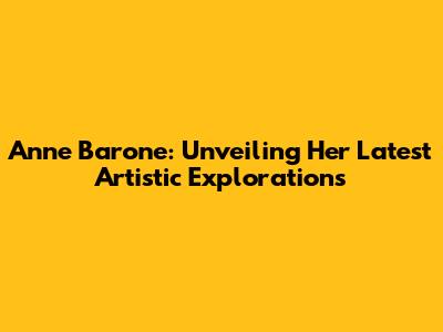 Anne Barone: Unveiling Her Latest Artistic Explorations
