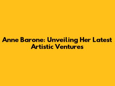 Anne Barone: Unveiling Her Latest Artistic Ventures
