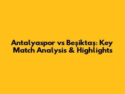 Antalyaspor vs Beşiktaş: Key Match Analysis & Highlights