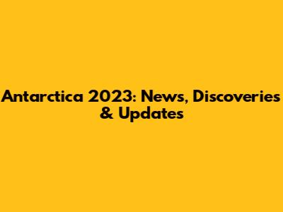 Antarctica 2023: News, Discoveries & Updates